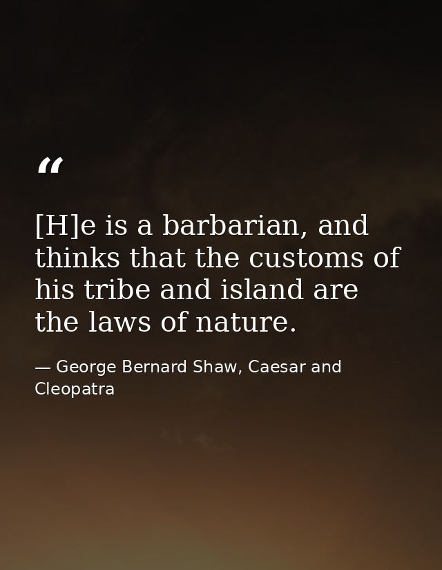 [H]e is a barbarian, and thinks that the customs of his tribe and island are the laws of nature. — George Bernard Shaw, Caesar and Cleopatra