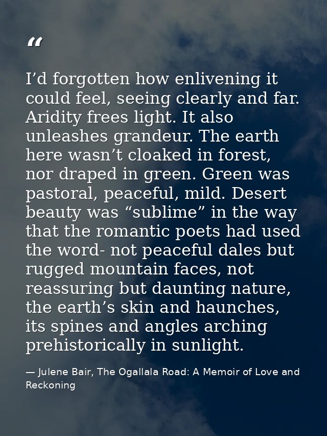 I’d forgotten how enlivening it could feel, seeing clearly and far. Aridity frees light. It also unleashes grandeur. The — Julene Bair, The Ogallala Road: A Memoir of Love and Reckoning