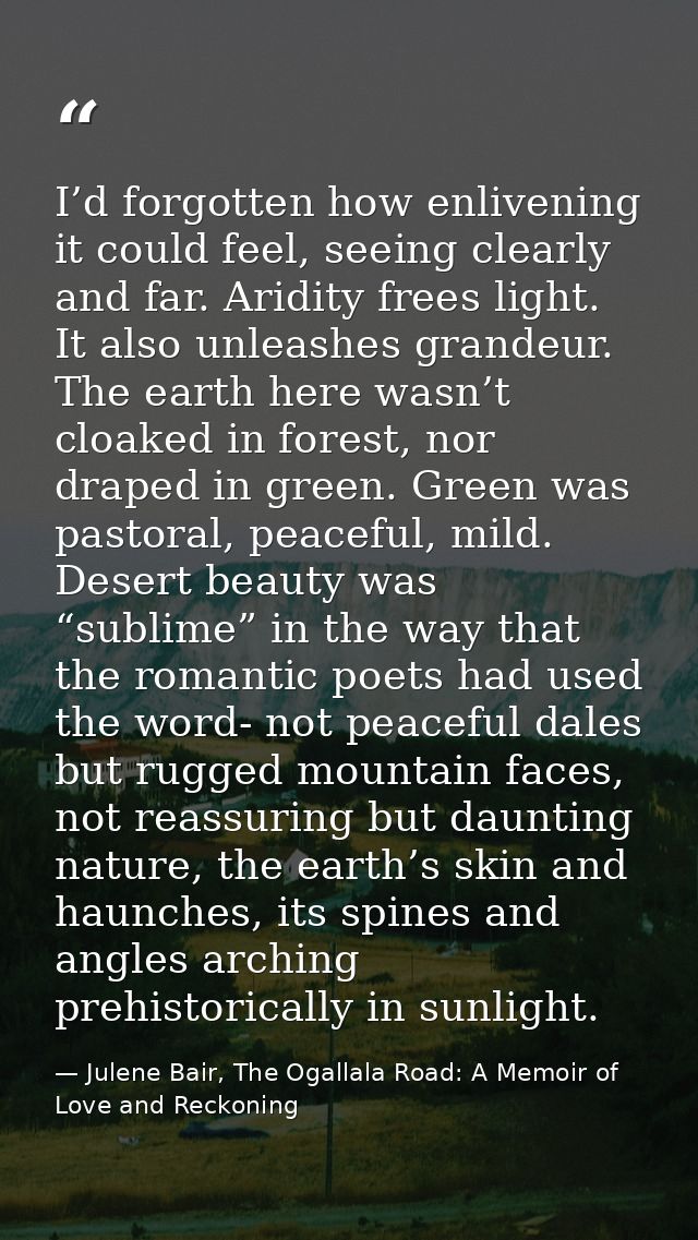 I’d forgotten how enlivening it could feel, seeing clearly and far. Aridity frees light. It also unleashes grandeur. The — Julene Bair, The Ogallala Road: A Memoir of Love and Reckoning