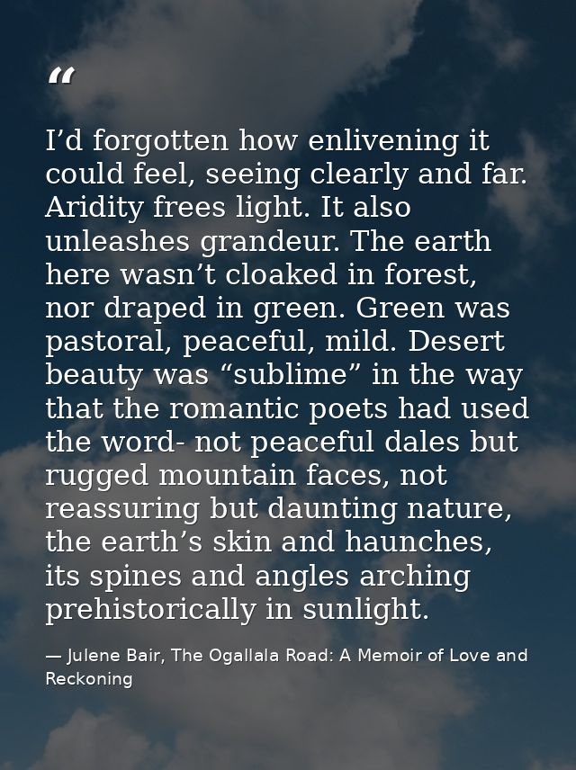 I’d forgotten how enlivening it could feel, seeing clearly and far. Aridity frees light. It also unleashes grandeur. The — Julene Bair, The Ogallala Road: A Memoir of Love and Reckoning