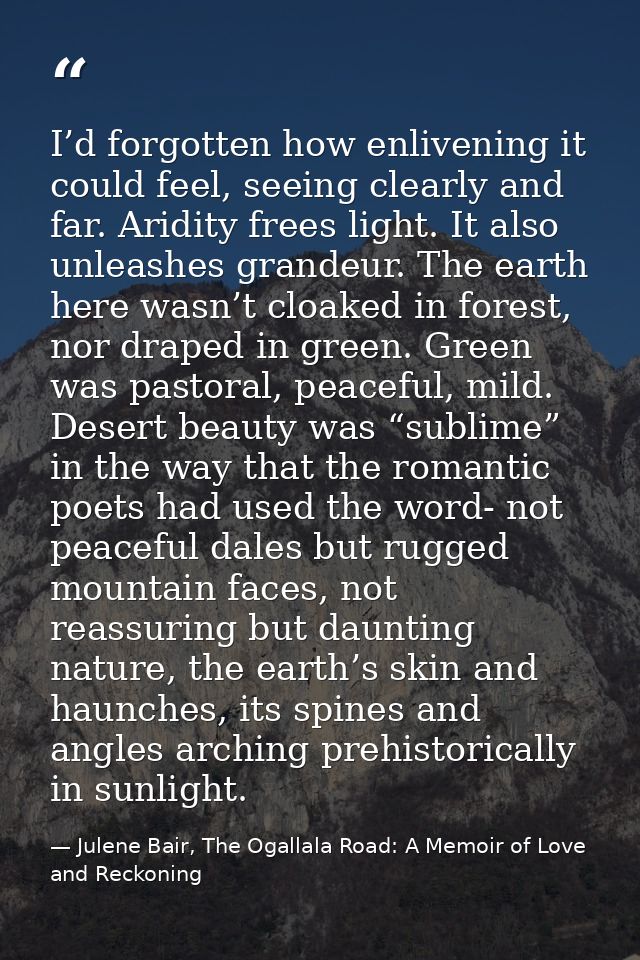 I’d forgotten how enlivening it could feel, seeing clearly and far. Aridity frees light. It also unleashes grandeur. The — Julene Bair, The Ogallala Road: A Memoir of Love and Reckoning