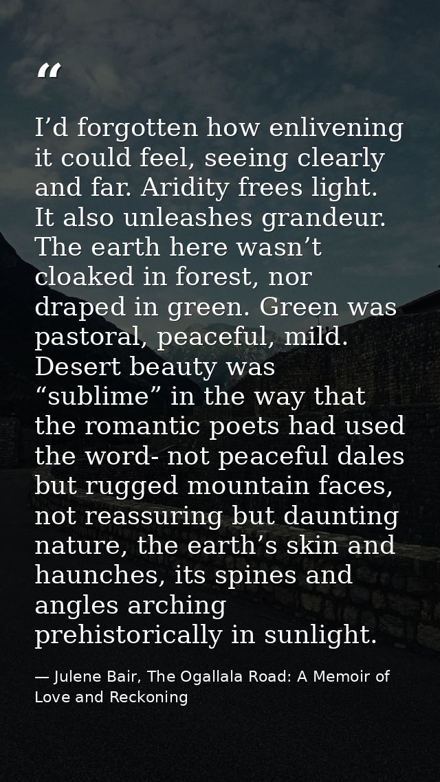I’d forgotten how enlivening it could feel, seeing clearly and far. Aridity frees light. It also unleashes grandeur. The — Julene Bair, The Ogallala Road: A Memoir of Love and Reckoning