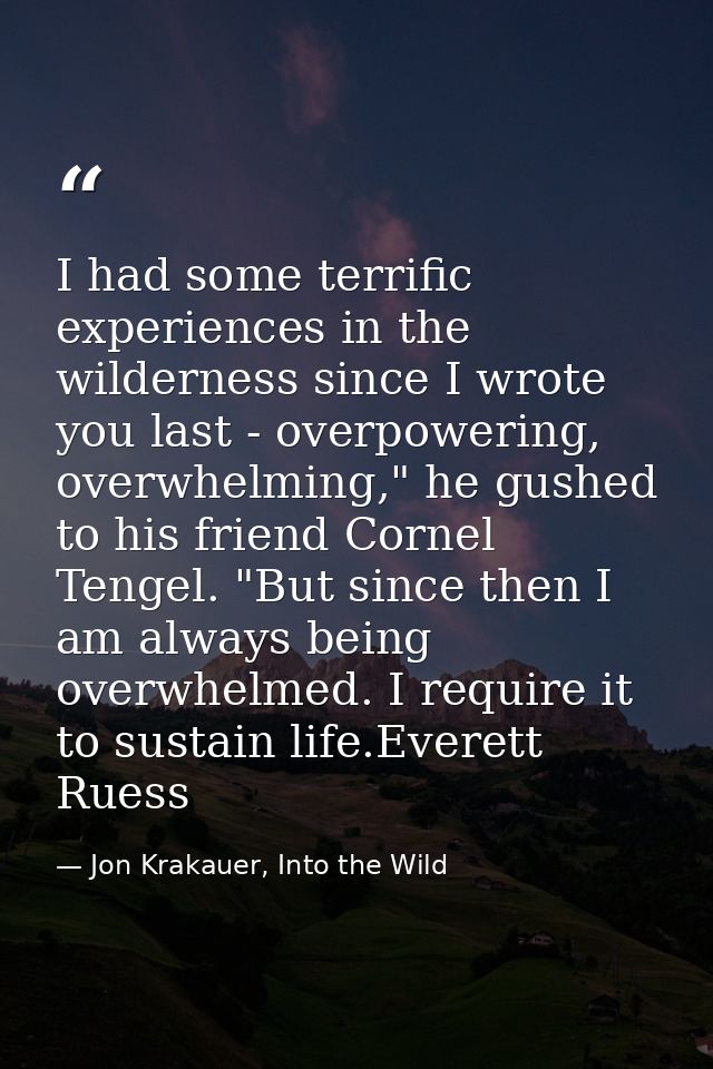 I had some terrific experiences in the wilderness since I wrote you last - overpowering, overwhelming," he gushed to his — Jon Krakauer, Into the Wild
