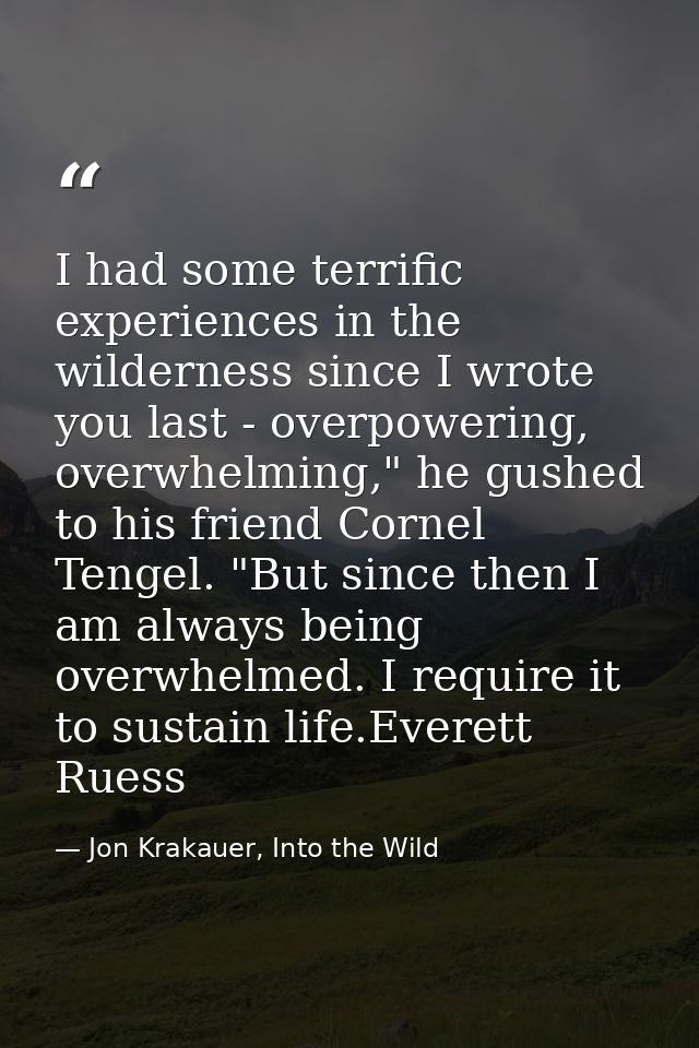 I had some terrific experiences in the wilderness since I wrote you last - overpowering, overwhelming," he gushed to his — Jon Krakauer, Into the Wild