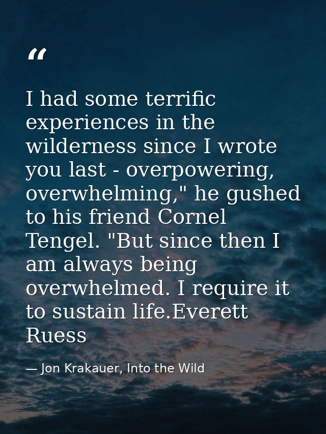 I had some terrific experiences in the wilderness since I wrote you last - overpowering, overwhelming," he gushed to his — Jon Krakauer, Into the Wild