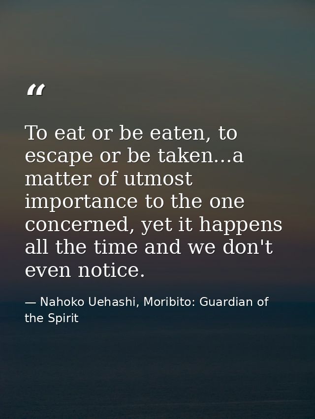 To eat or be eaten, to escape or be taken...a matter of utmost importance to the one concerned, yet it happens all the t — Nahoko Uehashi, Moribito: Guardian of the Spirit
