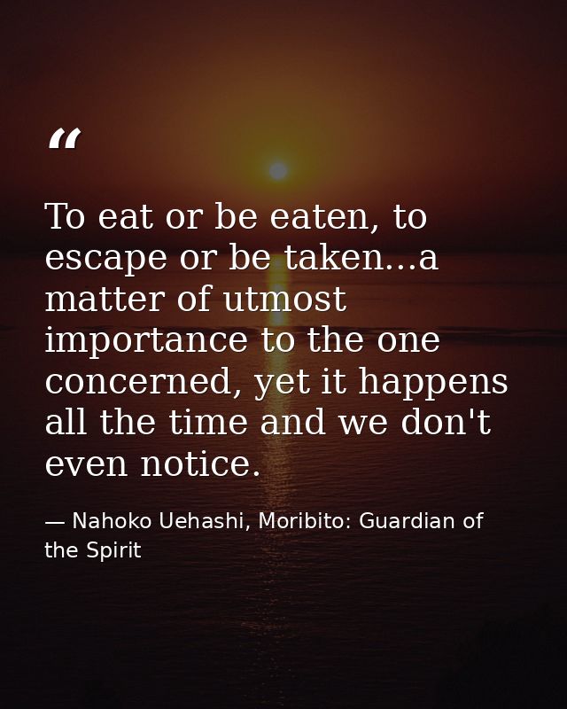To eat or be eaten, to escape or be taken...a matter of utmost importance to the one concerned, yet it happens all the t — Nahoko Uehashi, Moribito: Guardian of the Spirit