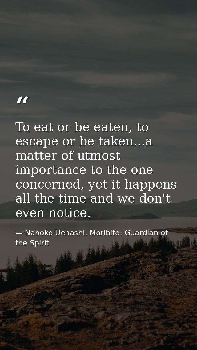To eat or be eaten, to escape or be taken...a matter of utmost importance to the one concerned, yet it happens all the t — Nahoko Uehashi, Moribito: Guardian of the Spirit