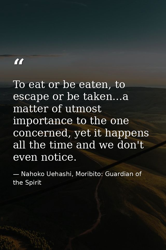 To eat or be eaten, to escape or be taken...a matter of utmost importance to the one concerned, yet it happens all the t — Nahoko Uehashi, Moribito: Guardian of the Spirit