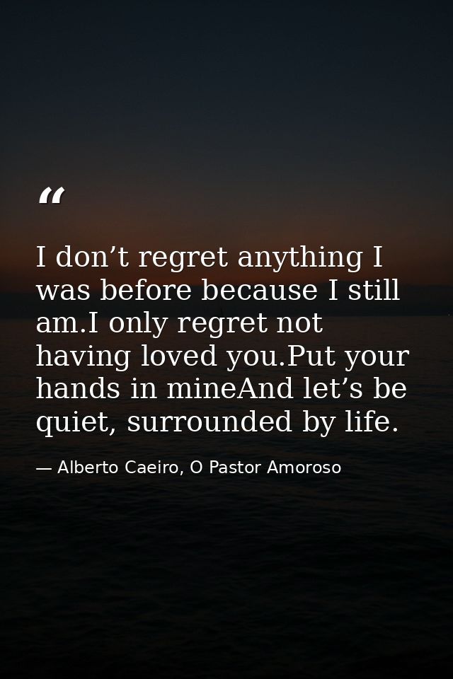 I don’t regret anything I was before because I still am.I only regret not having loved you.Put your hands in mineAnd let — Alberto Caeiro, O Pastor Amoroso
