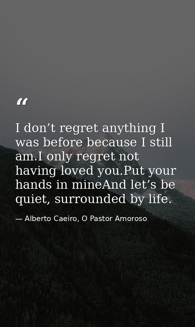 I don’t regret anything I was before because I still am.I only regret not having loved you.Put your hands in mineAnd let — Alberto Caeiro, O Pastor Amoroso