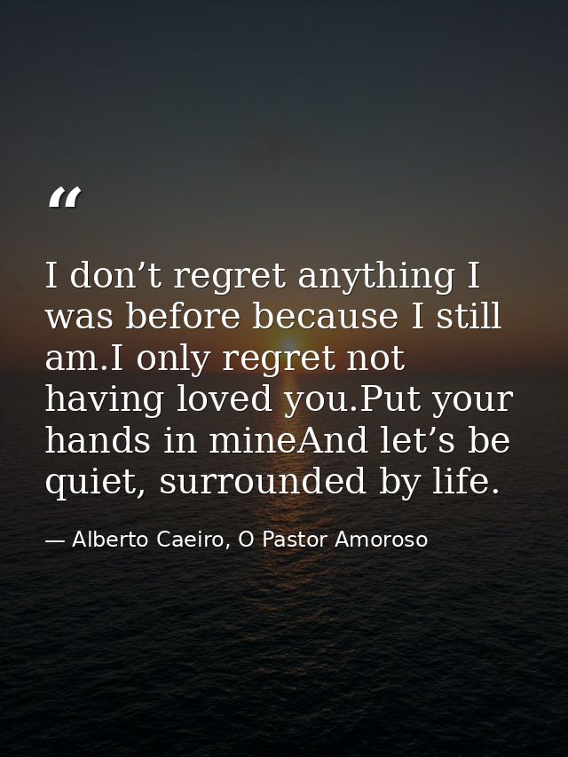 I don’t regret anything I was before because I still am.I only regret not having loved you.Put your hands in mineAnd let — Alberto Caeiro, O Pastor Amoroso