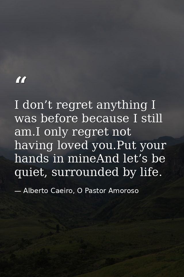 I don’t regret anything I was before because I still am.I only regret not having loved you.Put your hands in mineAnd let — Alberto Caeiro, O Pastor Amoroso
