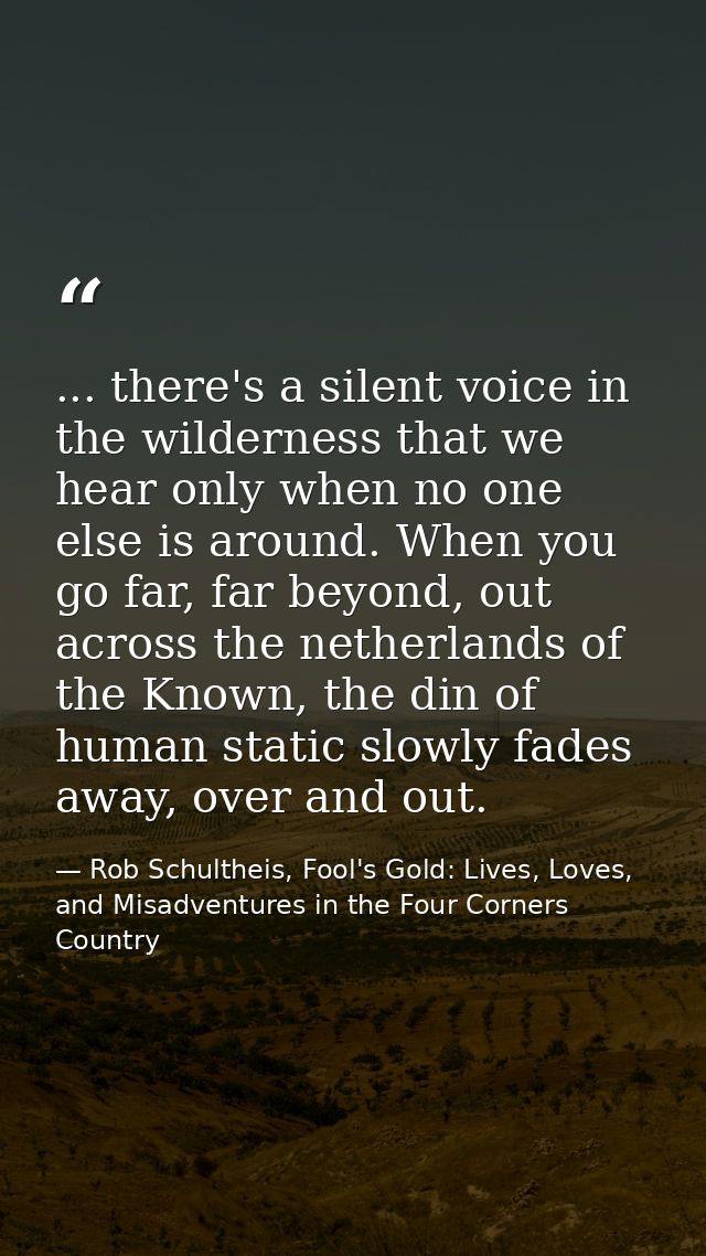 ... there's a silent voice in the wilderness that we hear only when no one else is around. When you go far, far beyond,  — Rob Schultheis, Fool's Gold: Lives, Loves, and Misadventures in the Four Corners Country