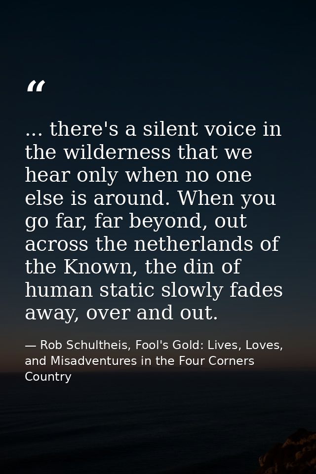 ... there's a silent voice in the wilderness that we hear only when no one else is around. When you go far, far beyond,  — Rob Schultheis, Fool's Gold: Lives, Loves, and Misadventures in the Four Corners Country