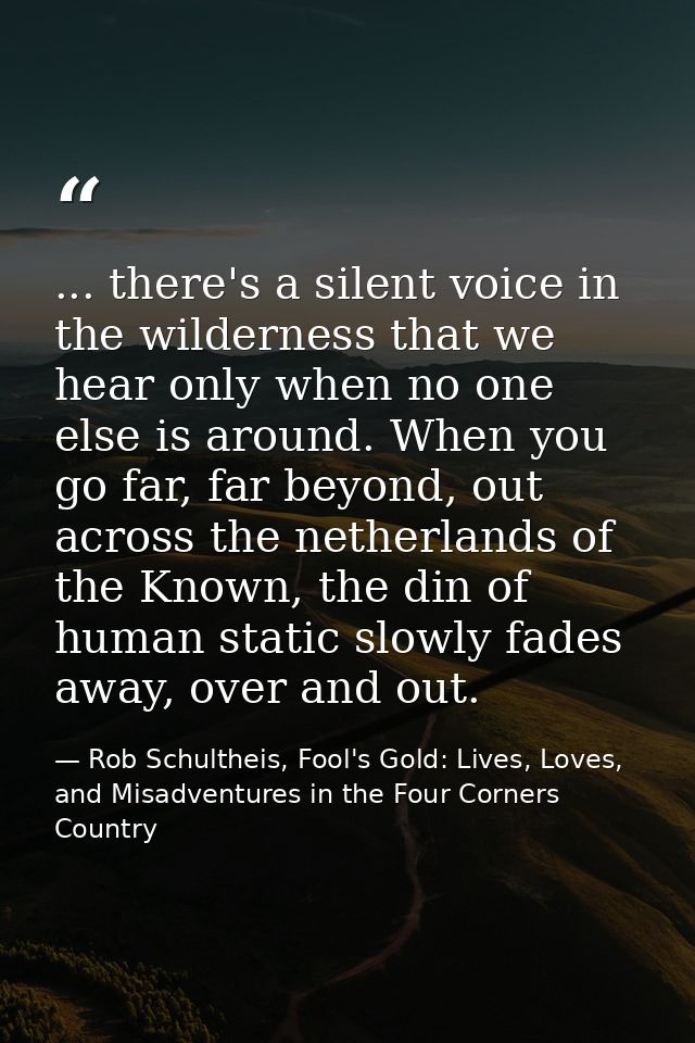 ... there's a silent voice in the wilderness that we hear only when no one else is around. When you go far, far beyond,  — Rob Schultheis, Fool's Gold: Lives, Loves, and Misadventures in the Four Corners Country