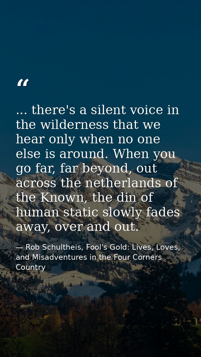 ... there's a silent voice in the wilderness that we hear only when no one else is around. When you go far, far beyond,  — Rob Schultheis, Fool's Gold: Lives, Loves, and Misadventures in the Four Corners Country