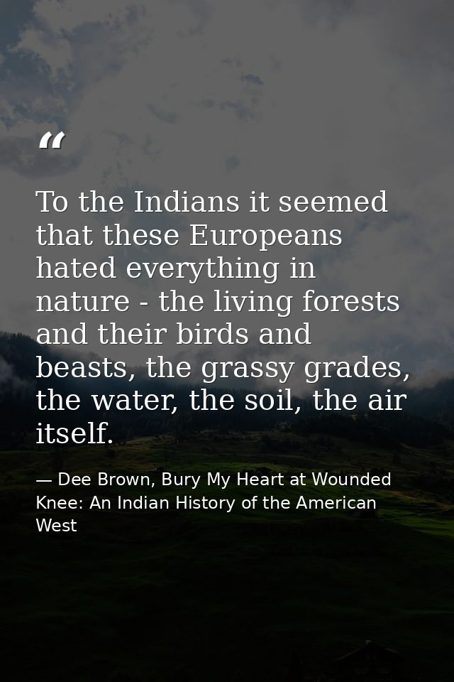 To the Indians it seemed that these Europeans hated everything in nature - the living forests and their birds and beasts — Dee Brown, Bury My Heart at Wounded Knee: An Indian History of the American West