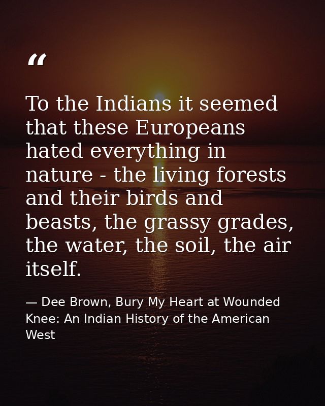 To the Indians it seemed that these Europeans hated everything in nature - the living forests and their birds and beasts — Dee Brown, Bury My Heart at Wounded Knee: An Indian History of the American West