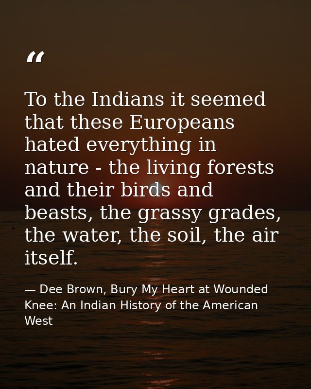 To the Indians it seemed that these Europeans hated everything in nature - the living forests and their birds and beasts — Dee Brown, Bury My Heart at Wounded Knee: An Indian History of the American West