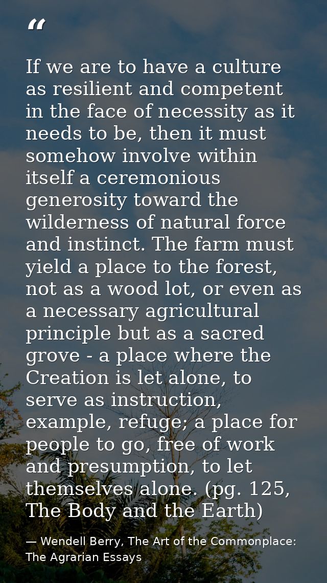 If we are to have a culture as resilient and competent in the face of necessity as it needs to be, then it must somehow  — Wendell Berry, The Art of the Commonplace: The Agrarian Essays
