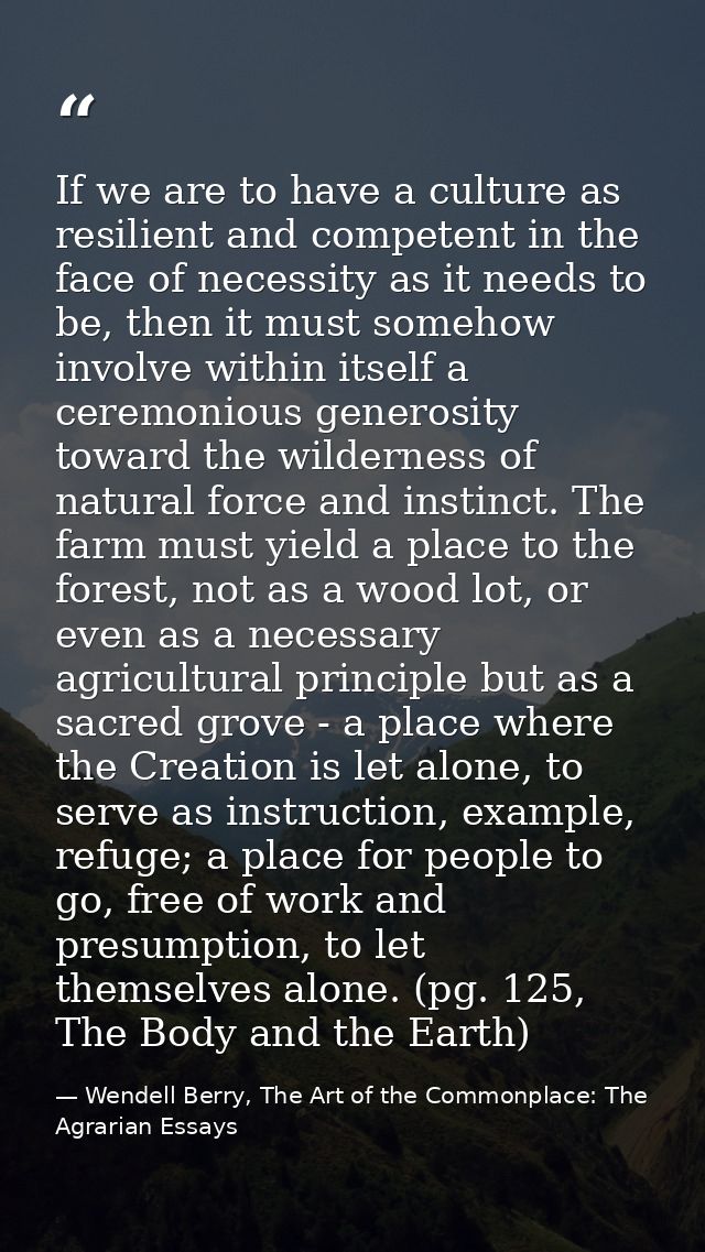 If we are to have a culture as resilient and competent in the face of necessity as it needs to be, then it must somehow  — Wendell Berry, The Art of the Commonplace: The Agrarian Essays