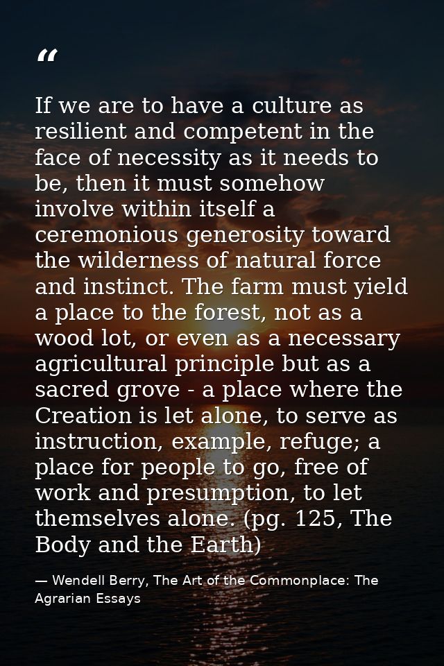 If we are to have a culture as resilient and competent in the face of necessity as it needs to be, then it must somehow  — Wendell Berry, The Art of the Commonplace: The Agrarian Essays