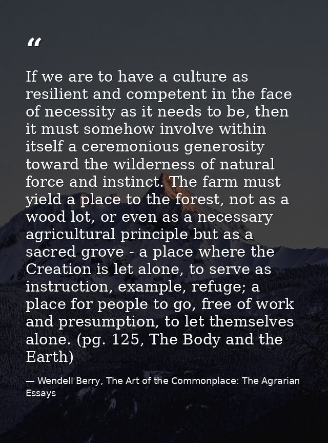 If we are to have a culture as resilient and competent in the face of necessity as it needs to be, then it must somehow  — Wendell Berry, The Art of the Commonplace: The Agrarian Essays