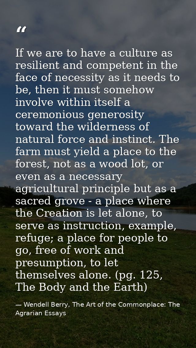 If we are to have a culture as resilient and competent in the face of necessity as it needs to be, then it must somehow  — Wendell Berry, The Art of the Commonplace: The Agrarian Essays