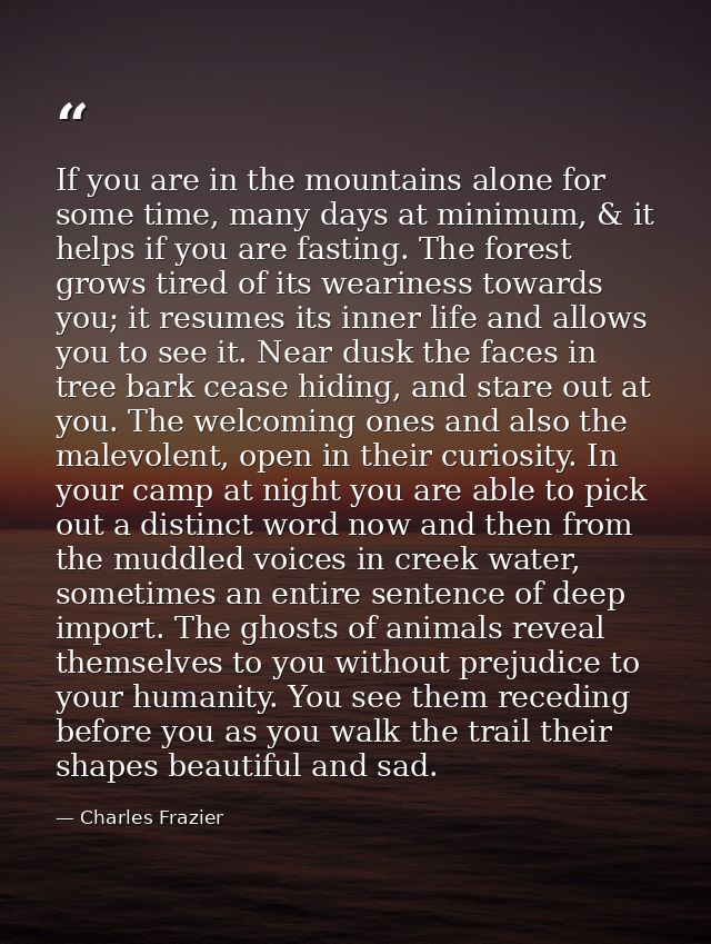 If you are in the mountains alone for some time, many days at minimum, & it helps if you are fasting. The forest grows t — Charles Frazier