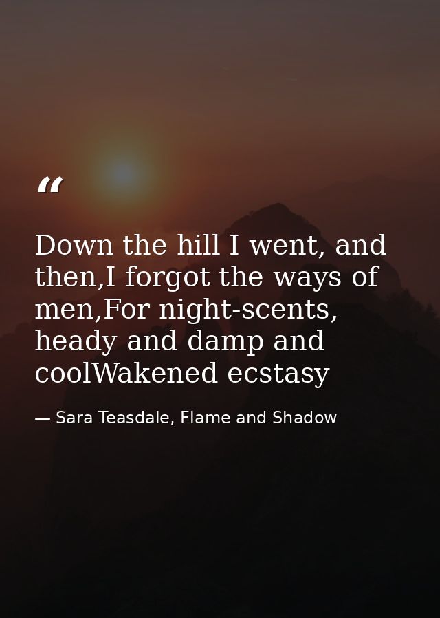 Down the hill I went, and then,I forgot the ways of men,For night-scents, heady and damp and coolWakened ecstasy — Sara Teasdale, Flame and Shadow