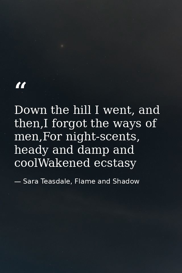 Down the hill I went, and then,I forgot the ways of men,For night-scents, heady and damp and coolWakened ecstasy — Sara Teasdale, Flame and Shadow