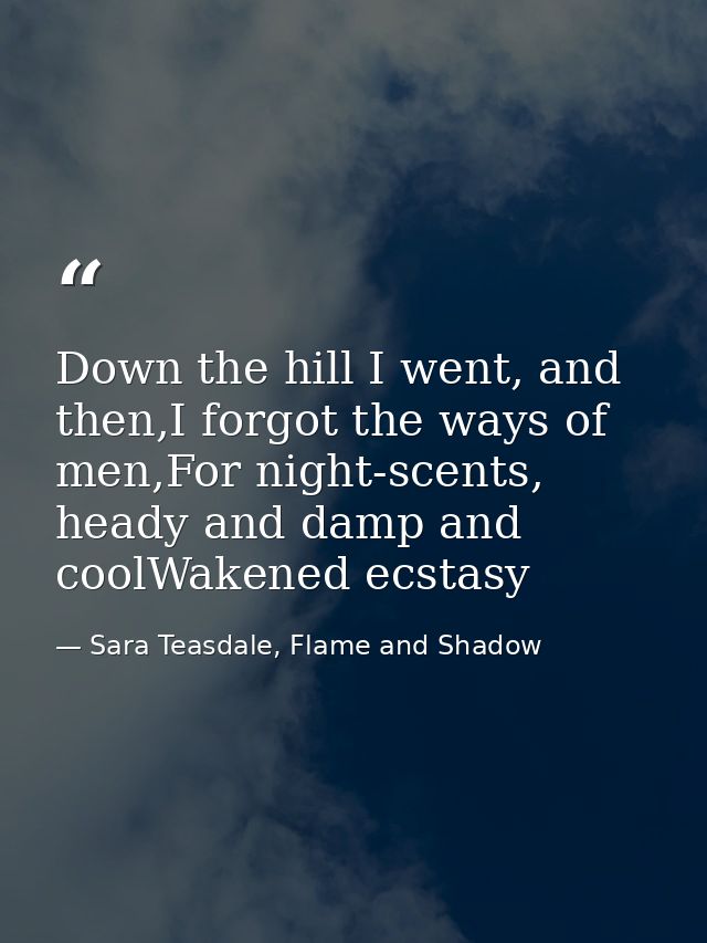 Down the hill I went, and then,I forgot the ways of men,For night-scents, heady and damp and coolWakened ecstasy — Sara Teasdale, Flame and Shadow