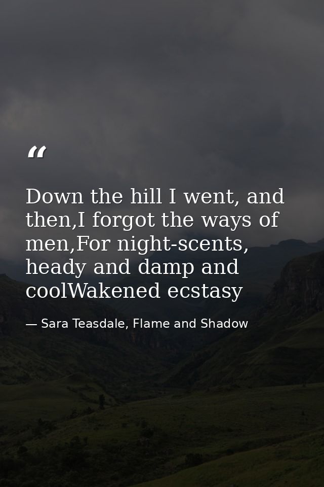 Down the hill I went, and then,I forgot the ways of men,For night-scents, heady and damp and coolWakened ecstasy — Sara Teasdale, Flame and Shadow