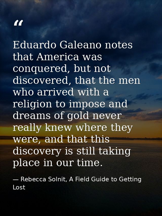 Eduardo Galeano notes that America was conquered, but not discovered, that the men who arrived with a religion to impose — Rebecca Solnit, A Field Guide to Getting Lost