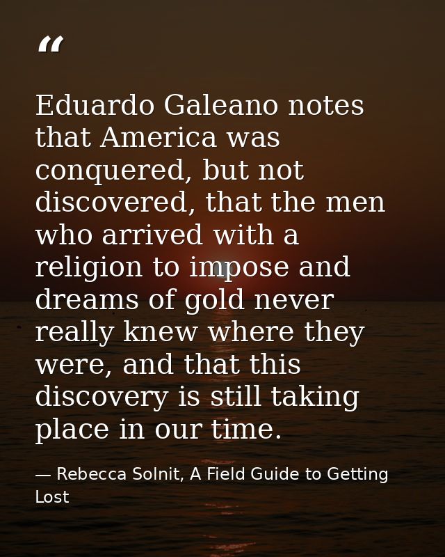 Eduardo Galeano notes that America was conquered, but not discovered, that the men who arrived with a religion to impose — Rebecca Solnit, A Field Guide to Getting Lost