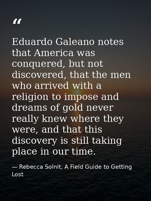 Eduardo Galeano notes that America was conquered, but not discovered, that the men who arrived with a religion to impose — Rebecca Solnit, A Field Guide to Getting Lost