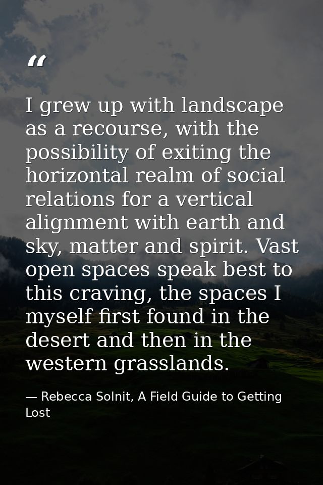 I grew up with landscape as a recourse, with the possibility of exiting the horizontal realm of social relations for a v — Rebecca Solnit, A Field Guide to Getting Lost