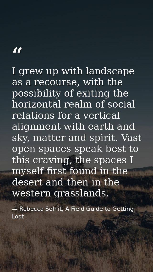 I grew up with landscape as a recourse, with the possibility of exiting the horizontal realm of social relations for a v — Rebecca Solnit, A Field Guide to Getting Lost