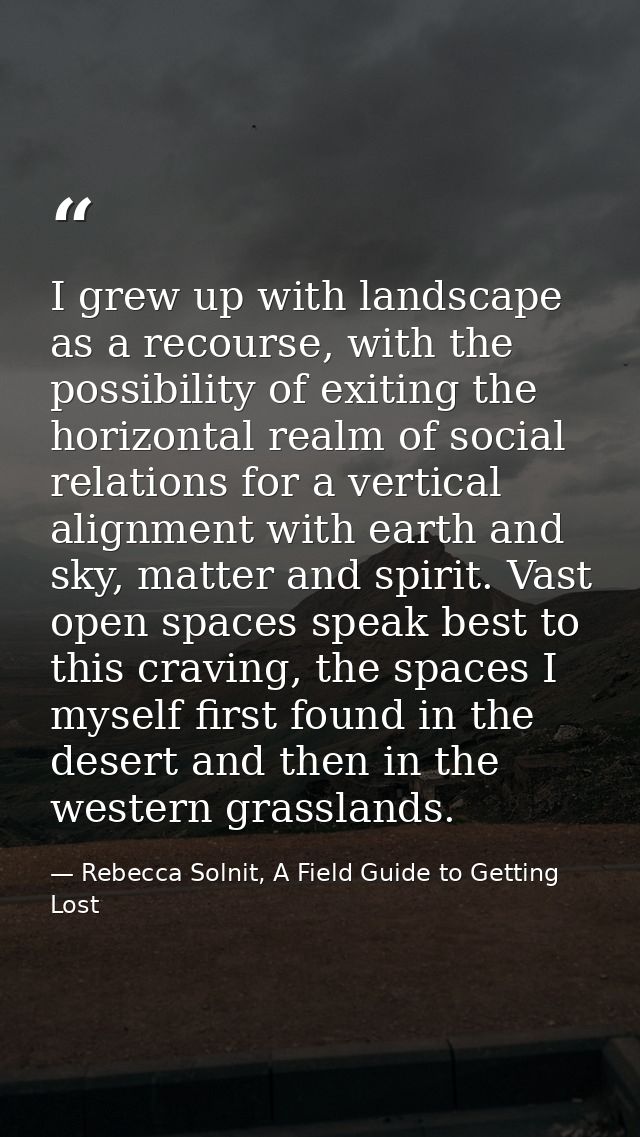 I grew up with landscape as a recourse, with the possibility of exiting the horizontal realm of social relations for a v — Rebecca Solnit, A Field Guide to Getting Lost