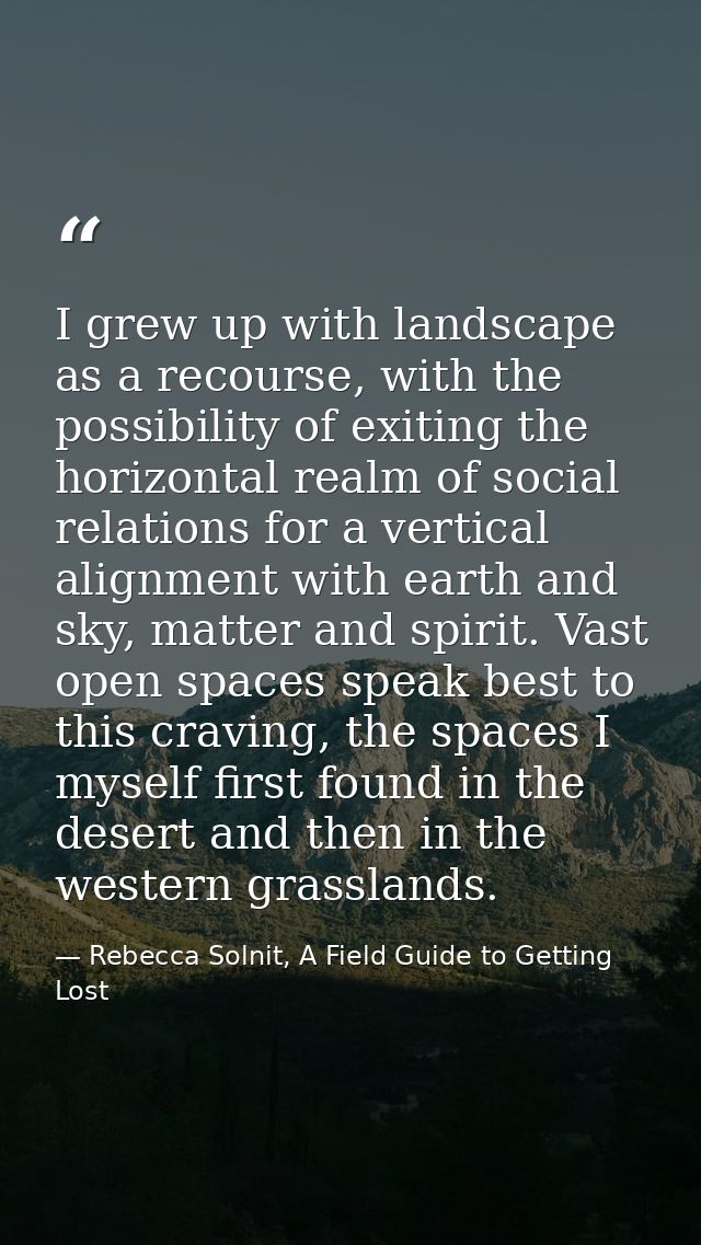 I grew up with landscape as a recourse, with the possibility of exiting the horizontal realm of social relations for a v — Rebecca Solnit, A Field Guide to Getting Lost