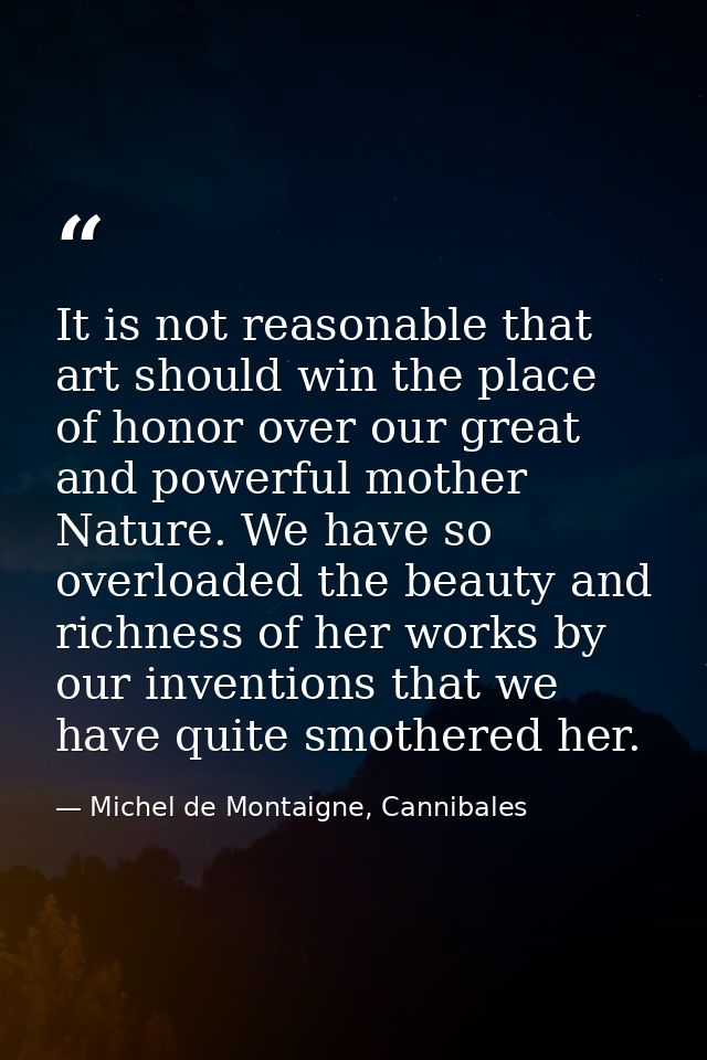 It is not reasonable that art should win the place of honor over our great and powerful mother Nature. We have so overlo — Michel de Montaigne, Cannibales