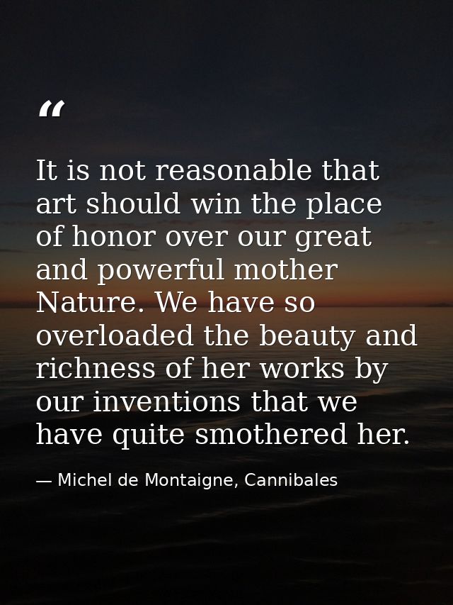 It is not reasonable that art should win the place of honor over our great and powerful mother Nature. We have so overlo — Michel de Montaigne, Cannibales