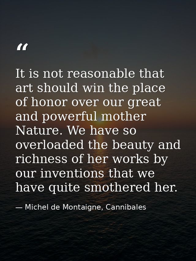It is not reasonable that art should win the place of honor over our great and powerful mother Nature. We have so overlo — Michel de Montaigne, Cannibales