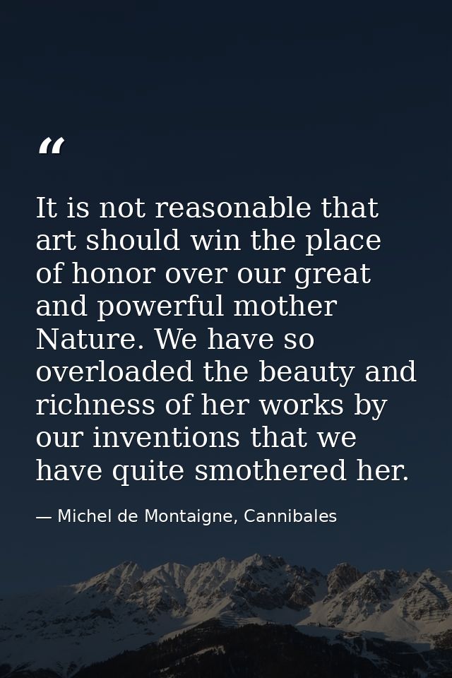It is not reasonable that art should win the place of honor over our great and powerful mother Nature. We have so overlo — Michel de Montaigne, Cannibales