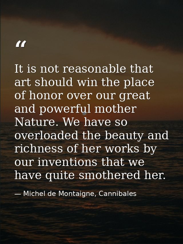 It is not reasonable that art should win the place of honor over our great and powerful mother Nature. We have so overlo — Michel de Montaigne, Cannibales