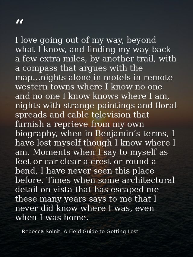I love going out of my way, beyond what I know, and finding my way back a few extra miles, by another trail, with a comp — Rebecca Solnit, A Field Guide to Getting Lost