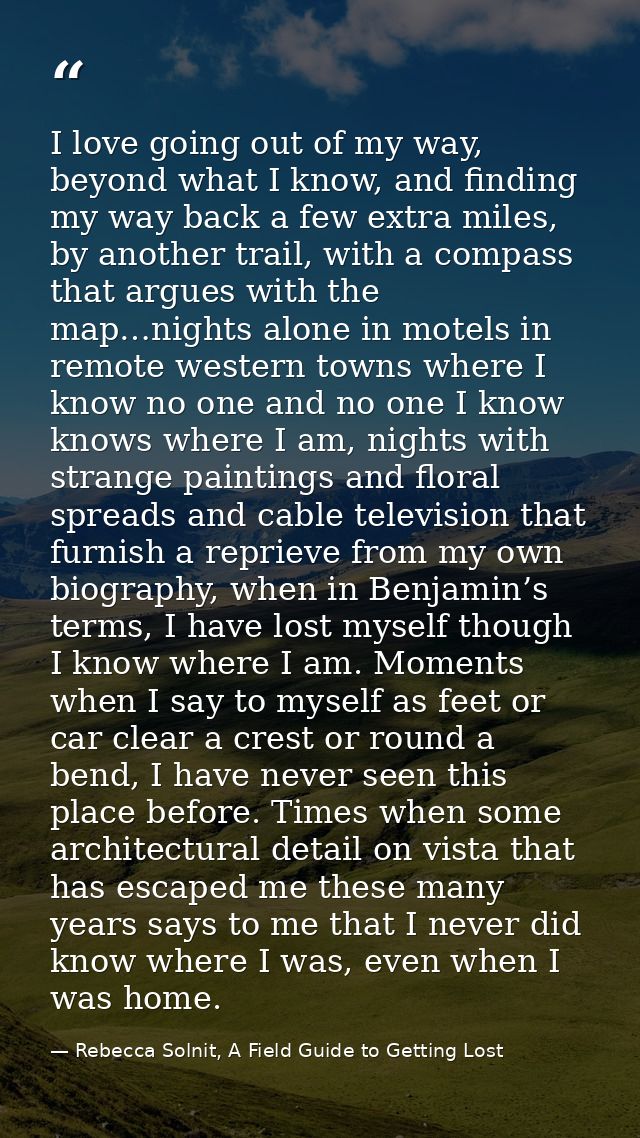 I love going out of my way, beyond what I know, and finding my way back a few extra miles, by another trail, with a comp — Rebecca Solnit, A Field Guide to Getting Lost