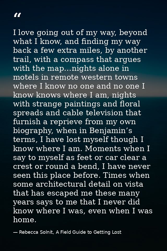 I love going out of my way, beyond what I know, and finding my way back a few extra miles, by another trail, with a comp — Rebecca Solnit, A Field Guide to Getting Lost