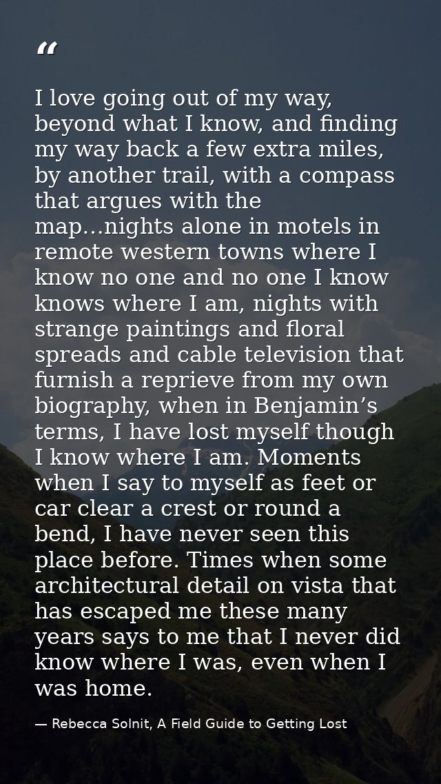 I love going out of my way, beyond what I know, and finding my way back a few extra miles, by another trail, with a comp — Rebecca Solnit, A Field Guide to Getting Lost